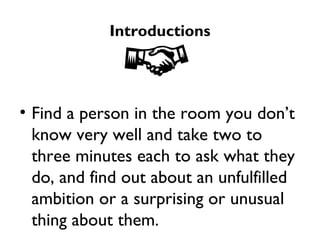 Introductions Find a person in the room you don’t know very well and take two to three minutes each to ask what they do, and find out about an unfulfilled ambition or a surprising or unusual thing about them.  Now introduce your partner to the group. 