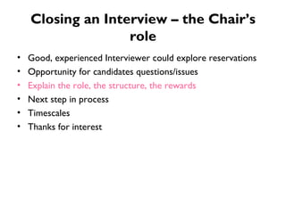 Closing an Interview – the Chair’s role Good, experienced Interviewer could explore reservations Opportunity for candidates questions/issues Explain the role, the structure, the rewards Next step in process Timescales Thanks for interest 
