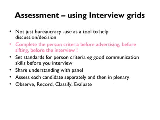 Assessment – using Interview grids Not just bureaucracy -use as a tool to help discussion/decision Complete the person criteria before advertising, before sifting, before the interview ! Set standards for person criteria eg good communication skills before you interview Share understanding with panel Assess each candidate separately and then in plenary Observe, Record, Classify, Evaluate 