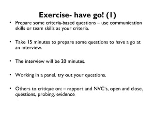 Exercise- have go! (1) Prepare some criteria-based questions – use communication skills or team skills as your criteria. Take 15 minutes to prepare some questions to have a go at an interview. The interview will be 20 minutes. Working in a panel, try out your questions. Others to critique on: – rapport and NVC’s, open and close, questions, probing, evidence  