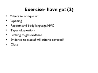 Exercise- have go! (2) Others to critique on:  Opening Rapport and body language/NVC Types of questions Probing to get evidence Evidence to assess? All criteria covered? Close 