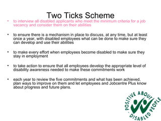 Two Ticks Scheme to interview all disabled applicants who meet the minimum criteria for a job vacancy and consider them on their abilities  to ensure there is a mechanism in place to discuss, at any time, but at least once a year, with disabled employees what can be done to make sure they can develop and use their abilities  to make every effort when employees become disabled to make sure they stay in employment  to take action to ensure that all employees develop the appropriate level of disability awareness needed to make these commitments work  each year to review the five commitments and what has been achieved, plan ways to improve on them and let employees and Jobcentre Plus know about progress and future plans. 