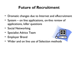 Future of Recruitment Dramatic changes due to Internet and eRecruitment  System – on line applications, on-line review of applications, killer questions Social Networking Specialist Advice Team Employer Brand Wider and on line use of Selection methods  
