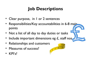 Job Descriptions Clear purpose,  in 1 or 2 sentences Responsibilities/Key accountabilities in 6-8 main points Not a list of all day to day duties or tasks Include important dimensions eg £, staff nos Relationships and customers  Measures of success?  KPI’s? 