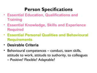 Person Specifications Essential Education, Qualifications and Training Essential Knowledge, Skills and Experience Required Essential Personal Qualities and Behavioural Requirements   Desirable Criteria Behavioural competences – conduct, team skills, attitude to work, attitude to authority, to colleagues – Positive? Flexible? Adaptable?  