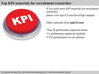 Top KPI materials for recruitment researcher 
If you need more KPI materials for recruitment 
researcher, 
please visit: kpi123.com/list-of-kpi-samples 
Other materials from kpi123.com 
•Top 28 performance appraisal forms 
•11 performance appraisal methods 
•1125 performance review phrases 
Top materials: top sales KPIs, Top 28 performance appraisal forms, 11 performance appraisal methods 
Interview questions and answers – free download/ pdf and ppt file 
