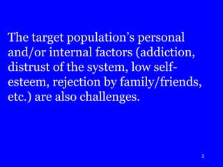 The target population’s personal and/or internal factors (addiction, distrust of the system, low self-esteem, rejection by family/friends, etc.) are also challenges. 