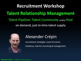 Recruitment Workshop
Talent Relationship Management
Talent Pipeline: Talent Community and/or Pool
on demand, just-in-time talent supply
Alexander Crépin AC@Recruitmentcoach.nl
Alexander Crépin
recruitment strategist, coach & trainer
freelance, interim recruiting & management
 