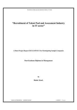 Recruitment of talent pool and assessment industry in IT sector




  “Recruitment of Talent Pool and Assessment Industry
                     in IT sector”




    A Short Project Report EXCLUSIVELY for Participating Sample Companies




                           Post-Graduate Diploma in Management




                                                          By

                                                RahuL KouL




PRIVATE & CONFIDENTIAL – CORPORATE REPORT                                                         © 2008 SIP 1 | P a g e
 