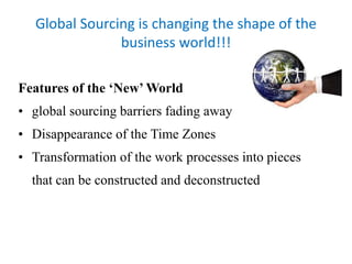 Global Sourcing is changing the shape of the 
business world!!! 
Features of the ‘New’ World 
• global sourcing barriers fading away 
• Disappearance of the Time Zones 
• Transformation of the work processes into pieces 
that can be constructed and deconstructed 
 