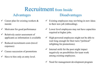 Recruitment from Inside 
Advantages 
 Career plan for existing workers & 
morale 
 Motivator for good performance 
 Relatively easier assessment of 
applicants as information is available 
 Reduced recruitment costs (travel 
expenses) 
 Causes succession of promotions 
 Have to hire only at entry level. 
Disadvantages 
 Existing employees may not bring-in new ideas 
to their new job (inbreeding). 
 Lower level employees may not have capacities 
required at higher jobs. 
 High-powered employees might not be able to 
wait long enough for their turn (“political” 
infighting for promotions). 
 Internal strife for the post might impact 
negatively on possibilities for team work 
among existing employees. 
 Need for management development program 
 