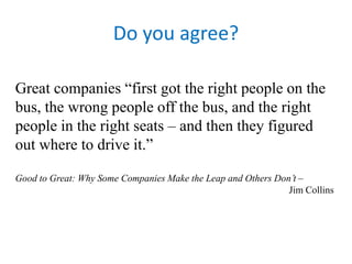 Do you agree? 
Great companies “first got the right people on the 
bus, the wrong people off the bus, and the right 
people in the right seats – and then they figured 
out where to drive it.” 
Good to Great: Why Some Companies Make the Leap and Others Don’t – 
Jim Collins 
 