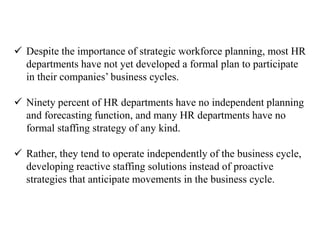  Despite the importance of strategic workforce planning, most HR 
departments have not yet developed a formal plan to participate 
in their companies’ business cycles. 
 Ninety percent of HR departments have no independent planning 
and forecasting function, and many HR departments have no 
formal staffing strategy of any kind. 
 Rather, they tend to operate independently of the business cycle, 
developing reactive staffing solutions instead of proactive 
strategies that anticipate movements in the business cycle. 
 