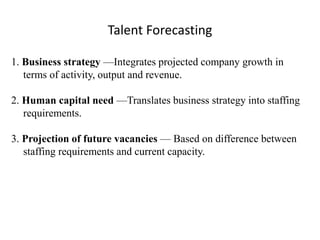 Talent Forecasting 
1. Business strategy —Integrates projected company growth in 
terms of activity, output and revenue. 
2. Human capital need —Translates business strategy into staffing 
requirements. 
3. Projection of future vacancies — Based on difference between 
staffing requirements and current capacity. 
 