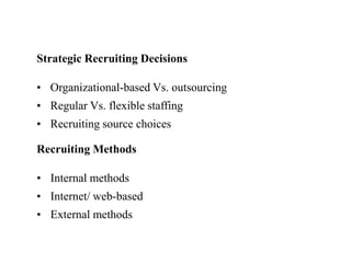 Strategic Recruiting Decisions 
• Organizational-based Vs. outsourcing 
• Regular Vs. flexible staffing 
• Recruiting source choices 
Recruiting Methods 
• Internal methods 
• Internet/ web-based 
• External methods 
 