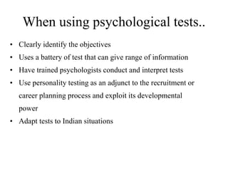 When using psychological tests.. 
• Clearly identify the objectives 
• Uses a battery of test that can give range of information 
• Have trained psychologists conduct and interpret tests 
• Use personality testing as an adjunct to the recruitment or 
career planning process and exploit its developmental 
power 
• Adapt tests to Indian situations 
 