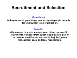 Recruitment and Selection 
Recruitment 
is the process of generating a pool of capable people to apply 
for employment to an organization. 
Selection 
is the process by which managers and others use specific 
instruments to choose from a pool of applicants a person 
or persons most likely to succeed in the job(s), given 
management goals and legal requirements. 
 