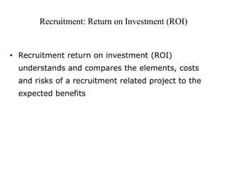 Recruitment: Return on Investment (ROI) 
• Recruitment return on investment (ROI) 
understands and compares the elements, costs 
and risks of a recruitment related project to the 
expected benefits 
