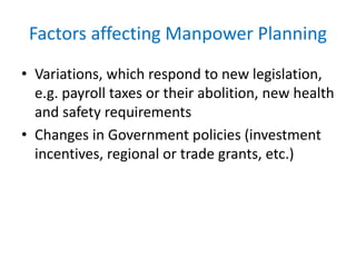 Factors affecting Manpower Planning 
• Variations, which respond to new legislation, 
e.g. payroll taxes or their abolition, new health 
and safety requirements 
• Changes in Government policies (investment 
incentives, regional or trade grants, etc.) 
 