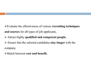 Evaluate the effectiveness of various recruiting techniques
and sources for all types of job applicants.
Attract highly qualified and competent people.
Ensure that the selected candidates stay longer with the
company.
Match between cost and benefit.