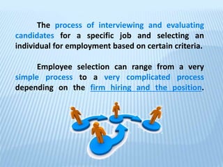 The process of interviewing and evaluating
candidates for a specific job and selecting an
individual for employment based on certain criteria.
Employee selection can range from a very
simple process to a very complicated process
depending on the firm hiring and the position.
 
