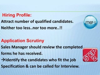 Hiring Profile:
Attract number of qualified candidates.
Neither too less..nor too more..!!
Application Scrutiny
Sales Manager should review the completed
forms he has received.
Identify the candidates who fit the job
Specification & can be called for Interview.
 