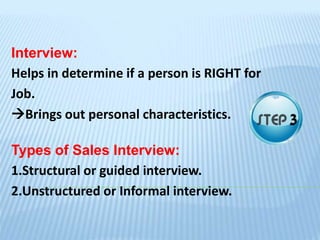 Interview:
Helps in determine if a person is RIGHT for
Job.
Brings out personal characteristics.
Types of Sales Interview:
1.Structural or guided interview.
2.Unstructured or Informal interview.
 