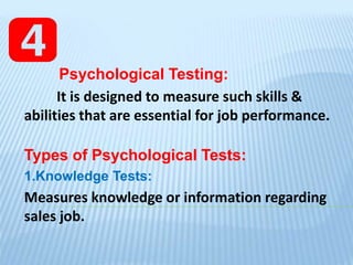 Psychological Testing:
It is designed to measure such skills &
abilities that are essential for job performance.
Types of Psychological Tests:
1.Knowledge Tests:
Measures knowledge or information regarding
sales job.
 