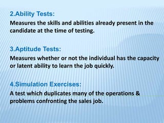 2.Ability Tests:
Measures the skills and abilities already present in the
candidate at the time of testing.
3.Aptitude Tests:
Measures whether or not the individual has the capacity
or latent ability to learn the job quickly.
4.Simulation Exercises:
A test which duplicates many of the operations &
problems confronting the sales job.
 
