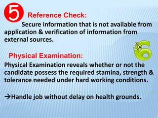 Reference Check:
Secure information that is not available from
application & verification of information from
external sources.
Physical Examination:
Physical Examination reveals whether or not the
candidate possess the required stamina, strength &
tolerance needed under hard working conditions.
Handle job without delay on health grounds.
 