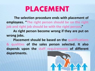 PLACEMENT
The selection procedure ends with placement of
employees. “The right person should be on the right
job and right job should be with the right person.”
As right person become wrong if they are put on
wrong jobs.
Placement should be based on the qualifications
& qualities of the sales person selected. It also
depends upon the staff requirements of different
departments.
 
