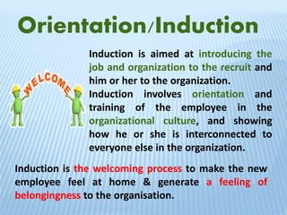 Orientation/Induction
Induction is aimed at introducing the
job and organization to the recruit and
him or her to the organization.
Induction involves orientation and
training of the employee in the
organizational culture, and showing
how he or she is interconnected to
everyone else in the organization.
Induction is the welcoming process to make the new
employee feel at home & generate a feeling of
belongingness to the organisation.
 
