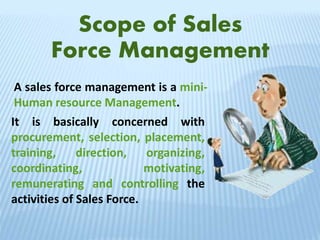 Scope of Sales
Force Management
A sales force management is a mini-
Human resource Management.
It is basically concerned with
procurement, selection, placement,
training, direction, organizing,
coordinating, motivating,
remunerating and controlling the
activities of Sales Force.
 