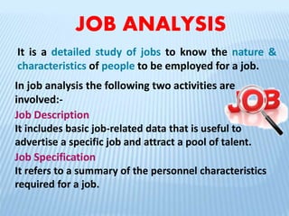 JOB ANALYSIS
It is a detailed study of jobs to know the nature &
characteristics of people to be employed for a job.
In job analysis the following two activities are
involved:-
Job Description
It includes basic job-related data that is useful to
advertise a specific job and attract a pool of talent.
Job Specification
It refers to a summary of the personnel characteristics
required for a job.
 