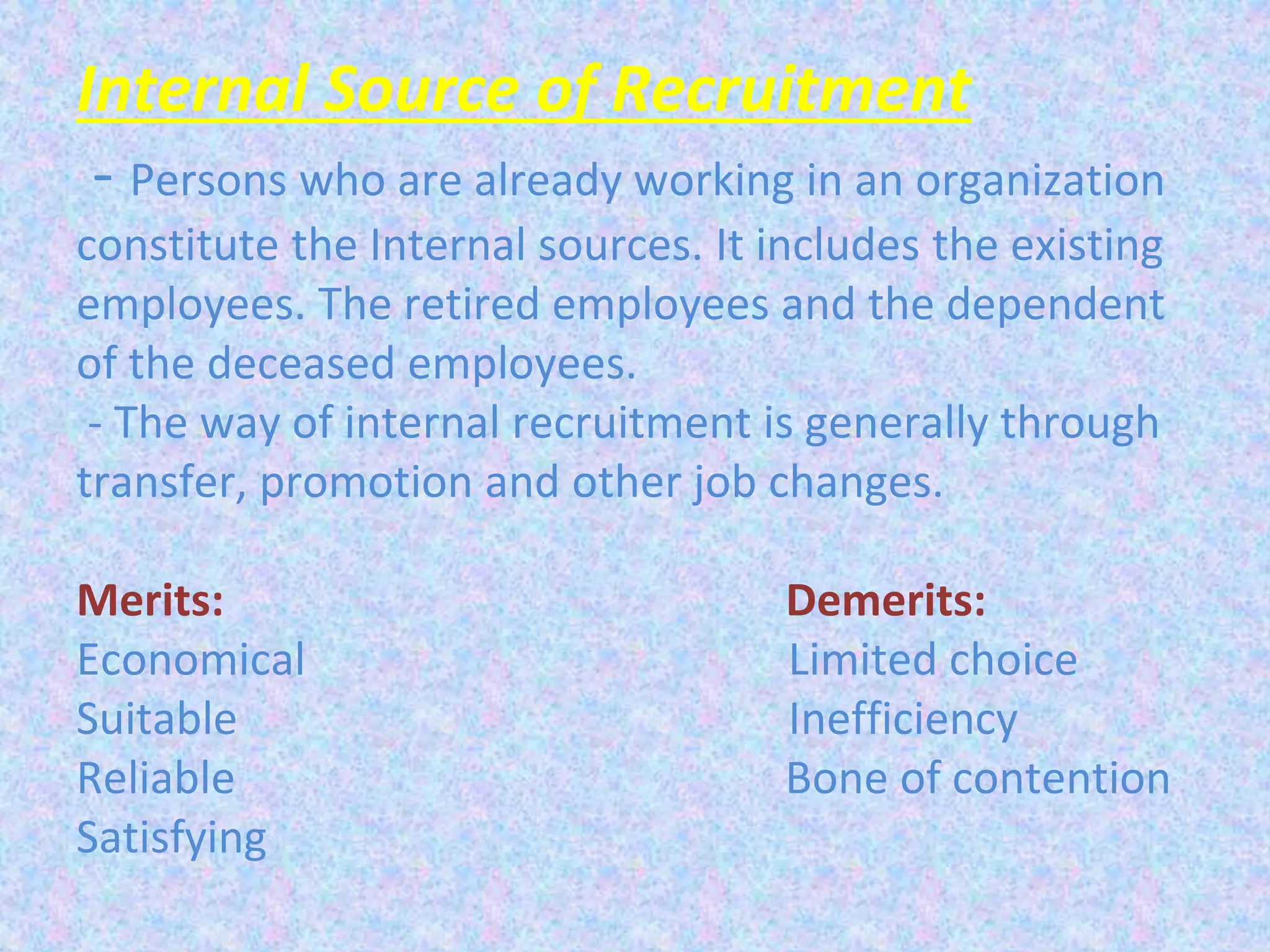 Internal Source of Recruitment
- Persons who are already working in an organization
constitute the Internal sources. It includes the existing
employees. The retired employees and the dependent
of the deceased employees.
- The way of internal recruitment is generally through
transfer, promotion and other job changes.
Merits: Demerits:
Economical Limited choice
Suitable Inefficiency
Reliable Bone of contention
Satisfying
 