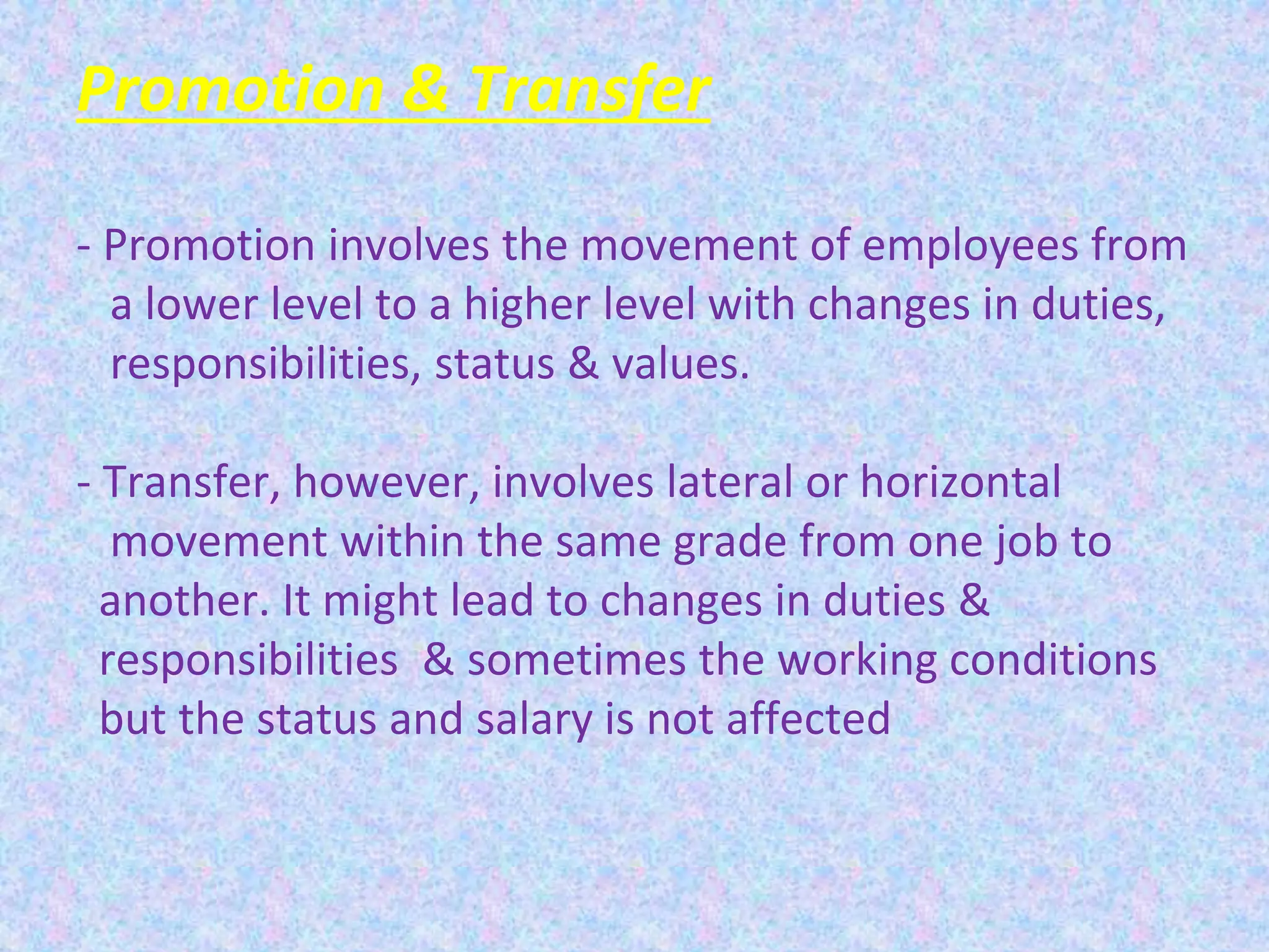 Promotion & Transfer
- Promotion involves the movement of employees from
a lower level to a higher level with changes in duties,
responsibilities, status & values.
- Transfer, however, involves lateral or horizontal
movement within the same grade from one job to
another. It might lead to changes in duties &
responsibilities & sometimes the working conditions
but the status and salary is not affected
 