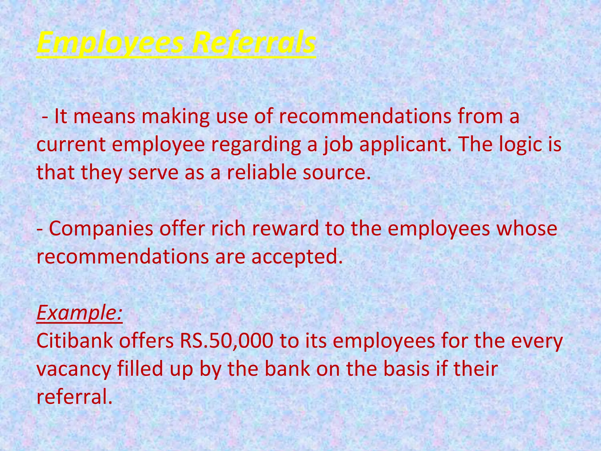 Employees Referrals
- It means making use of recommendations from a
current employee regarding a job applicant. The logic is
that they serve as a reliable source.
- Companies offer rich reward to the employees whose
recommendations are accepted.
Example:
Citibank offers RS.50,000 to its employees for the every
vacancy filled up by the bank on the basis if their
referral.
 