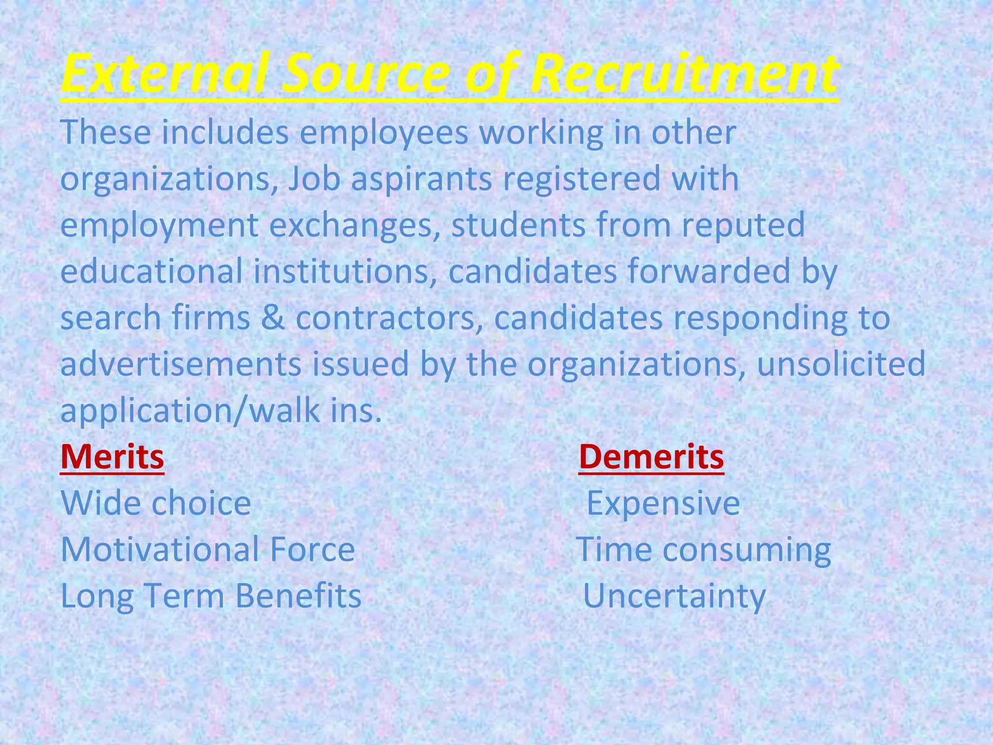 External Source of Recruitment
These includes employees working in other
organizations, Job aspirants registered with
employment exchanges, students from reputed
educational institutions, candidates forwarded by
search firms & contractors, candidates responding to
advertisements issued by the organizations, unsolicited
application/walk ins.
Merits Demerits
Wide choice Expensive
Motivational Force Time consuming
Long Term Benefits Uncertainty
 