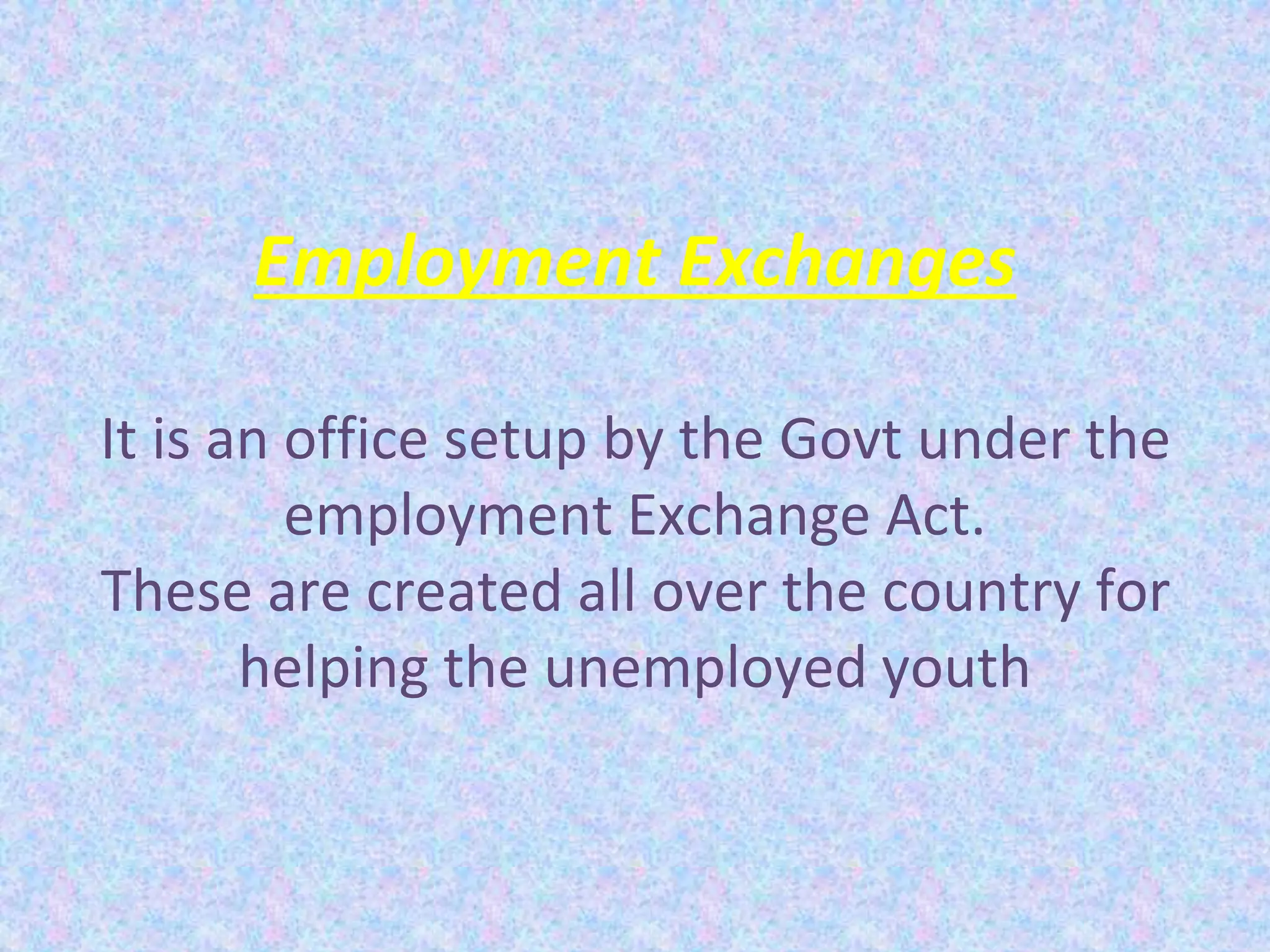 Employment Exchanges
It is an office setup by the Govt under the
employment Exchange Act.
These are created all over the country for
helping the unemployed youth
 