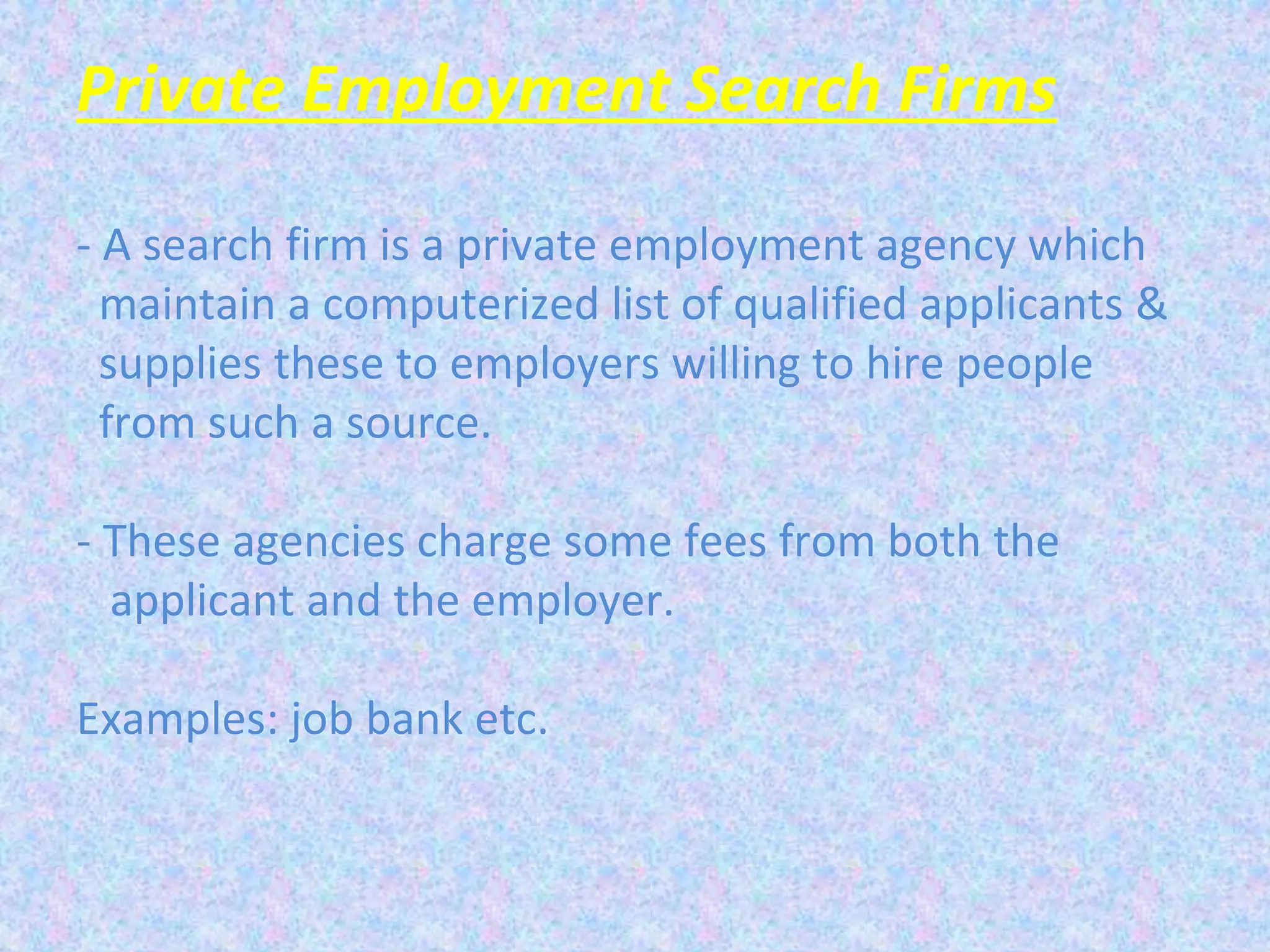 Private Employment Search Firms
- A search firm is a private employment agency which
maintain a computerized list of qualified applicants &
supplies these to employers willing to hire people
from such a source.
- These agencies charge some fees from both the
applicant and the employer.
Examples: job bank etc.
 