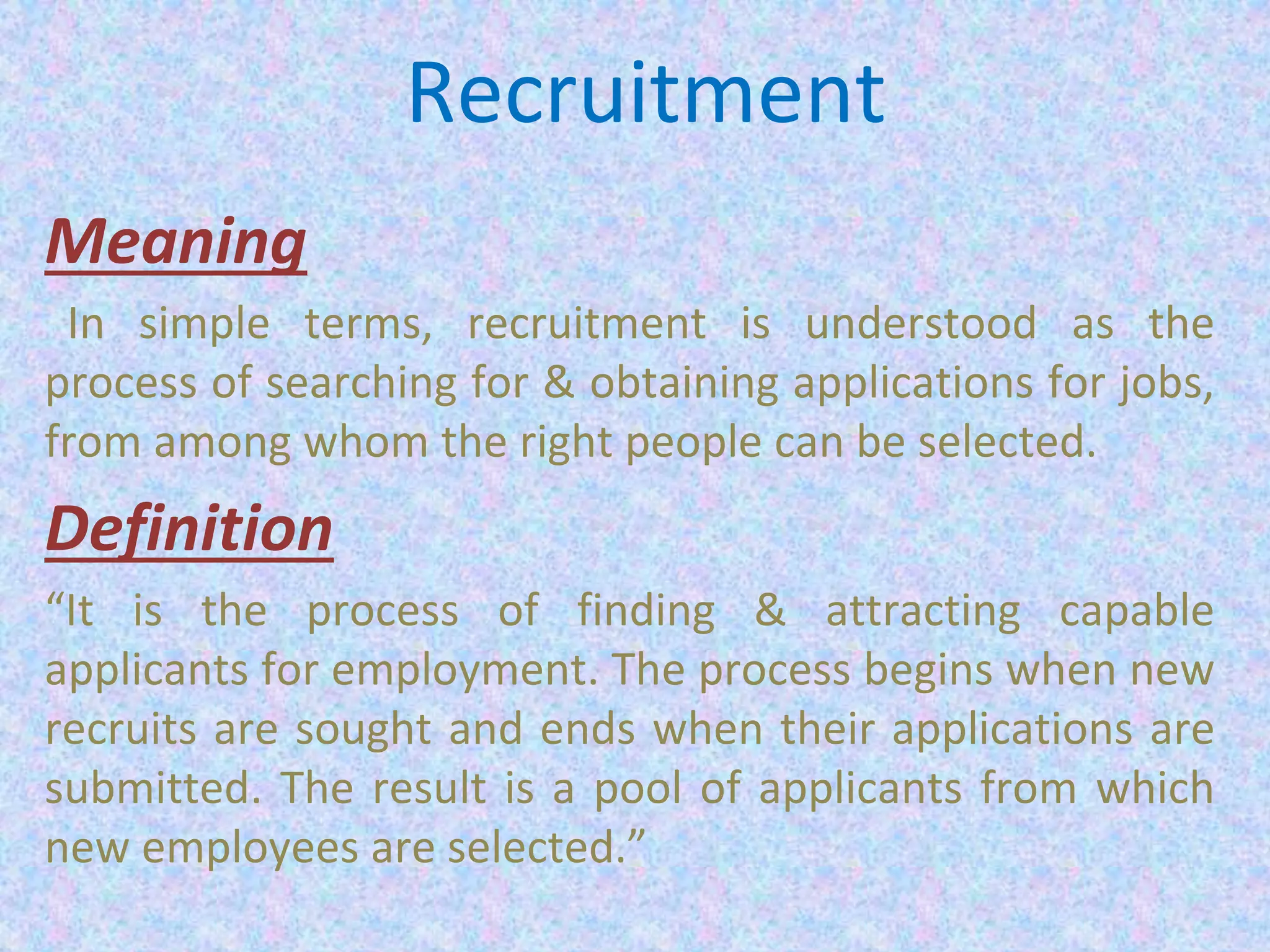 Recruitment
Meaning
In simple terms, recruitment is understood as the
process of searching for & obtaining applications for jobs,
from among whom the right people can be selected.
Definition
“It is the process of finding & attracting capable
applicants for employment. The process begins when new
recruits are sought and ends when their applications are
submitted. The result is a pool of applicants from which
new employees are selected.”
 