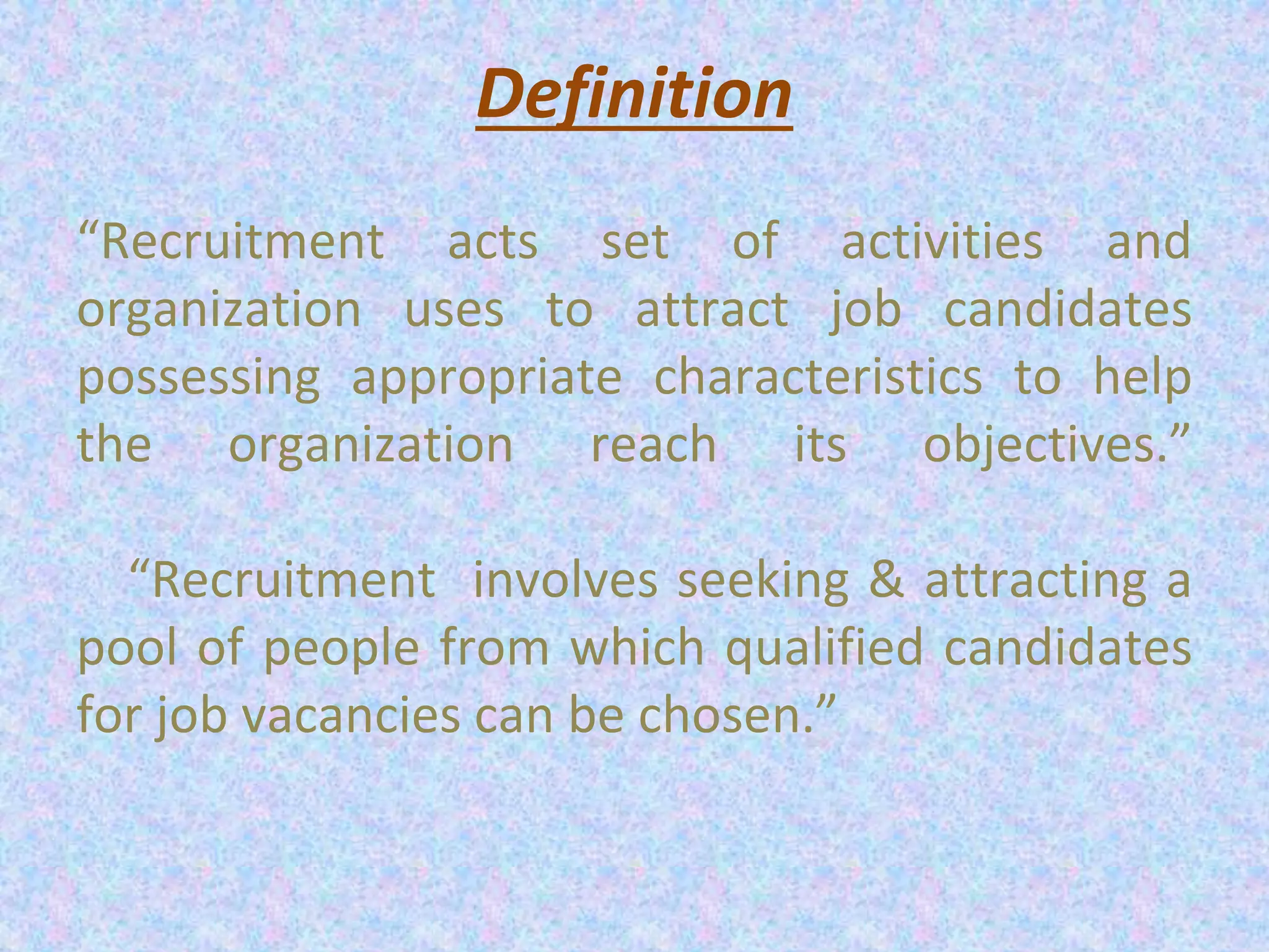Definition
“Recruitment acts set of activities and
organization uses to attract job candidates
possessing appropriate characteristics to help
the organization reach its objectives.”
“Recruitment involves seeking & attracting a
pool of people from which qualified candidates
for job vacancies can be chosen.”
 