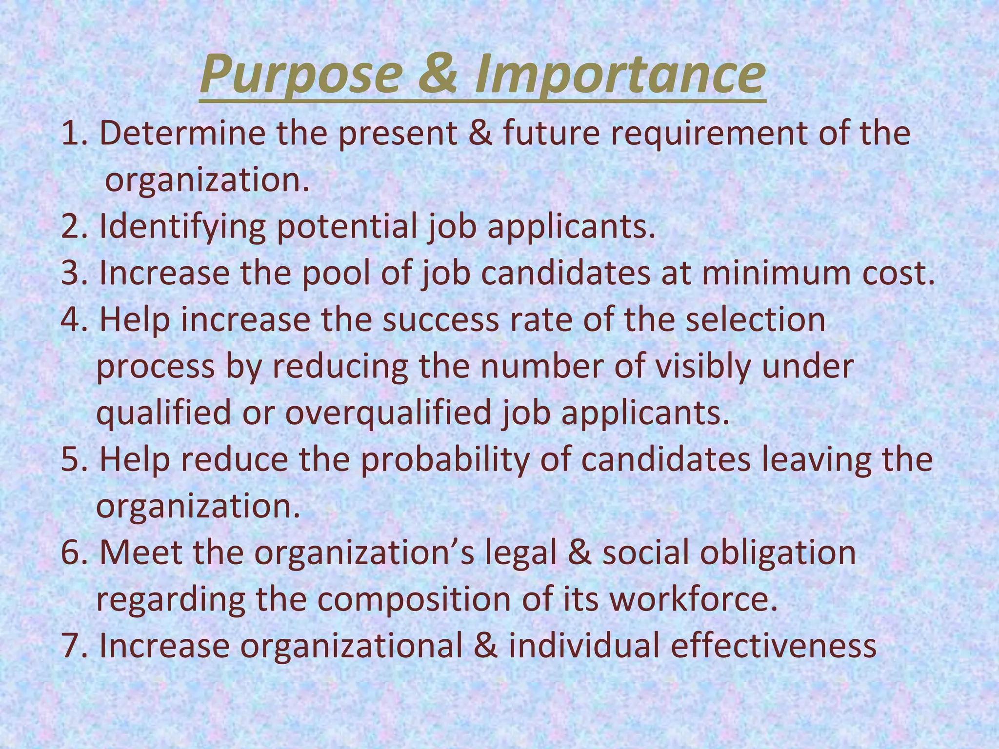 Purpose & Importance
1. Determine the present & future requirement of the
organization.
2. Identifying potential job applicants.
3. Increase the pool of job candidates at minimum cost.
4. Help increase the success rate of the selection
process by reducing the number of visibly under
qualified or overqualified job applicants.
5. Help reduce the probability of candidates leaving the
organization.
6. Meet the organization’s legal & social obligation
regarding the composition of its workforce.
7. Increase organizational & individual effectiveness
 