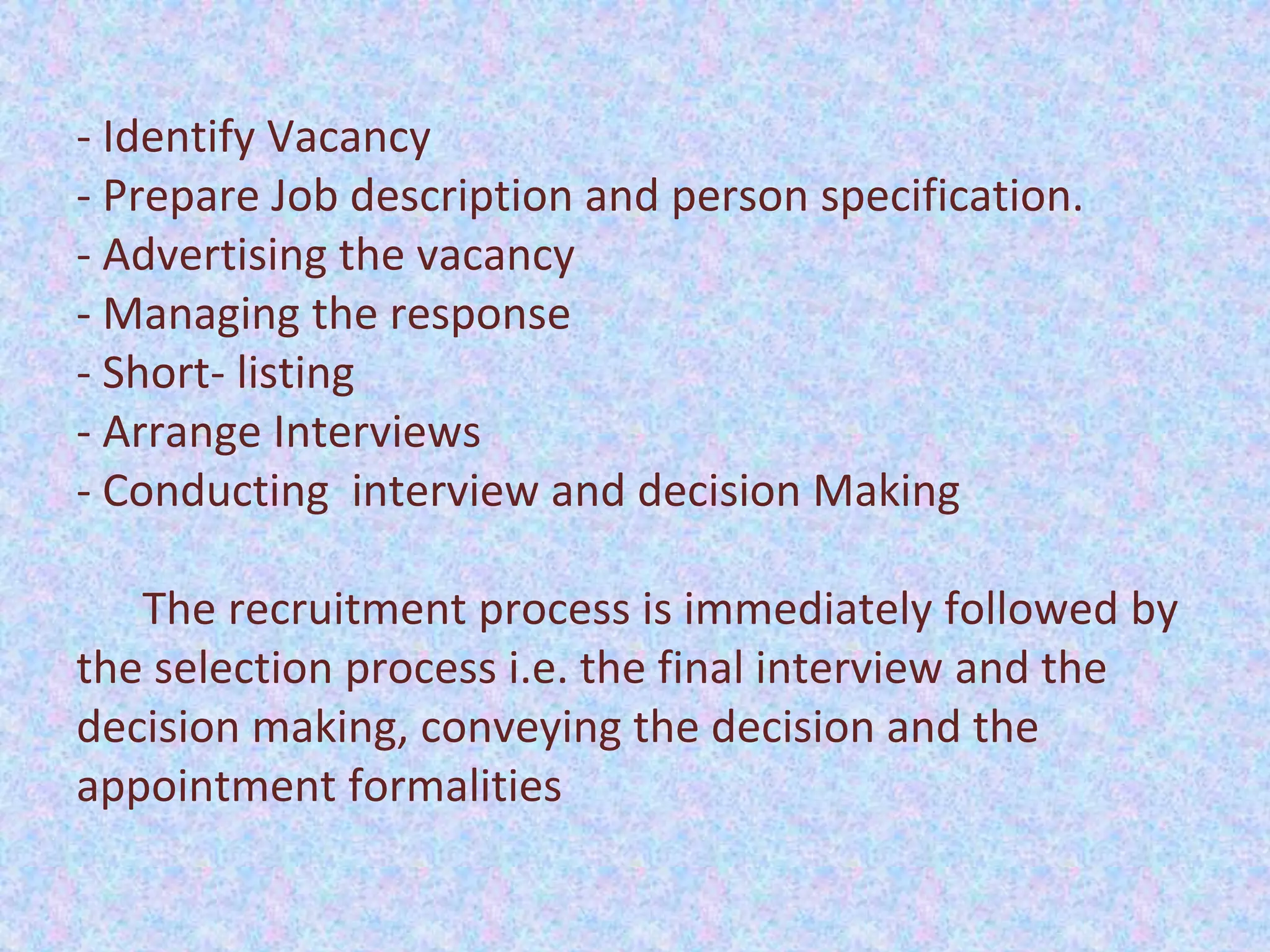 - Identify Vacancy
- Prepare Job description and person specification.
- Advertising the vacancy
- Managing the response
- Short- listing
- Arrange Interviews
- Conducting interview and decision Making
The recruitment process is immediately followed by
the selection process i.e. the final interview and the
decision making, conveying the decision and the
appointment formalities
 