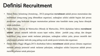 • Dalam Buku Armstrong (Armstrong , 2012) pengertian recruitment adalah proses menemukan dan
melibatkan orang-orang yang dibutuhkan organisasi, sedangkan seleksi adalah bagian dari proses
perekrutan yang berkaitan dengan memutuskan pelamar atau kandidat mana yang harus ditunjuk
untuk pekerjaan.
• Dalam Buku Mondy & Martocchio (Mondy & Martocchio, 2016) dijelaskan bahwa recruitment
adalah proses menarik individu secara tepat waktu, dalam jumlah yang cukup, dan dengan
kualifikasi yang sesuai untuk melamar pekerjaan, sedangkan seleksi yaitu, proses memilih dari
sekelompok pelamar individu yang paling cocok untuk posisi tertentu dan organisasi.
• Dalam Buku Riggo (Riggio,2013) disebutkan bahwa recruitment adalah proses dimana organisasi
menarik pekerja potensial untuk melamar pekerjaan, sedangkan seleksi karyawan adalah proses
memilih pelamar untuk pekerjaan
 