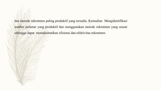 dan metode rekrutmen paling produktif yang tersedia. Kemudian Mengidentifikasi
sumber pelamar yang produktif dan menggunakan metode rekrutmen yang sesuai
sehingga dapat memaksimalkan efisiensi dan efektivitas rekrutmen.
 