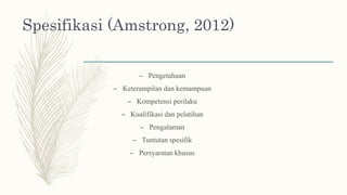Spesifikasi (Amstrong, 2012)
– Pengetahuan
– Keterampilan dan kemampuan
– Kompetensi perilaku
– Kualifikasi dan pelatihan
– Pengalaman
– Tuntutan spesifik
– Persyaratan khusus
 