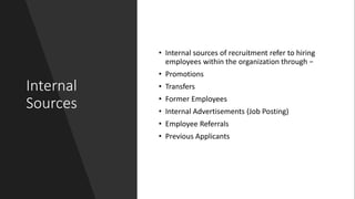 Internal
Sources
• Internal sources of recruitment refer to hiring
employees within the organization through −
• Promotions
• Transfers
• Former Employees
• Internal Advertisements (Job Posting)
• Employee Referrals
• Previous Applicants
 