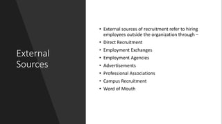 External
Sources
• External sources of recruitment refer to hiring
employees outside the organization through −
• Direct Recruitment
• Employment Exchanges
• Employment Agencies
• Advertisements
• Professional Associations
• Campus Recruitment
• Word of Mouth
 