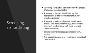 Screening
/ Shortlisting
• Screening starts after completion of the process
of sourcing the candidates.
• Screening is the process of filtering the
applications of the candidates for further
selection process.
• Screening is an integral part of recruitment
process that helps in removing unqualified or
irrelevant candidates, which were received
through sourcing.
• https://elite-human-capital.com/2020/01/07/case-studies-in-the-
recruitment-process-an-assessment-method-for-gathering-data-on-a-
candidate/
• The screening process of recruitment consists of
three steps −
 